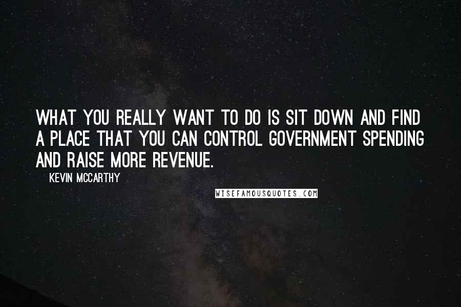 Kevin McCarthy quotes: What you really want to do is sit down and find a place that you can control government spending and raise more revenue.