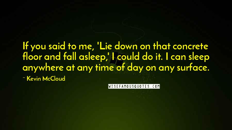 Kevin McCloud quotes: If you said to me, 'Lie down on that concrete floor and fall asleep,' I could do it. I can sleep anywhere at any time of day on any surface. Kevin McCloud quotes: If you said to me, 'Lie down on that concrete floor and fall asleep,' I could do it. I can sleep anywhere at any time of day on any surface.