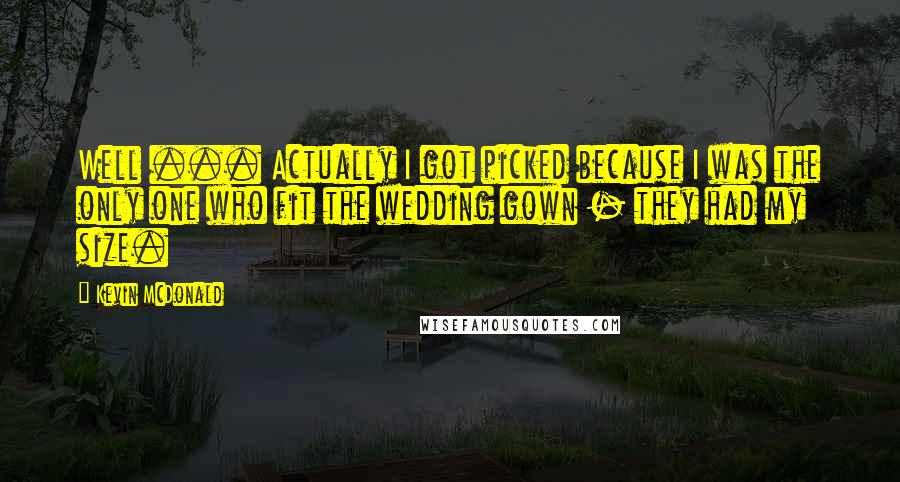 Kevin McDonald quotes: Well ... Actually I got picked because I was the only one who fit the wedding gown - they had my size.