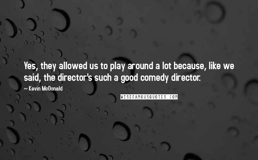 Kevin McDonald quotes: Yes, they allowed us to play around a lot because, like we said, the director's such a good comedy director.