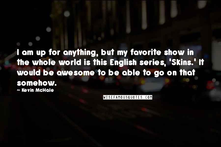 Kevin McHale quotes: I am up for anything, but my favorite show in the whole world is this English series, 'Skins.' It would be awesome to be able to go on that somehow. Kevin McHale quotes: I am up for anything, but my favorite show in the whole world is this English series, 'Skins.' It would be awesome to be able to go on that somehow.