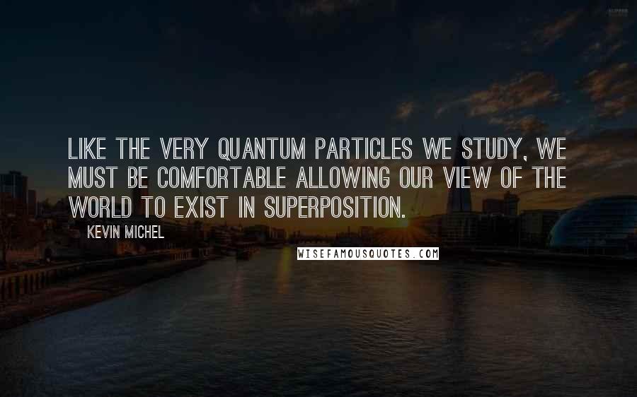 Kevin Michel quotes: Like the very quantum particles we study, we must be comfortable allowing our view of the world to exist in superposition.