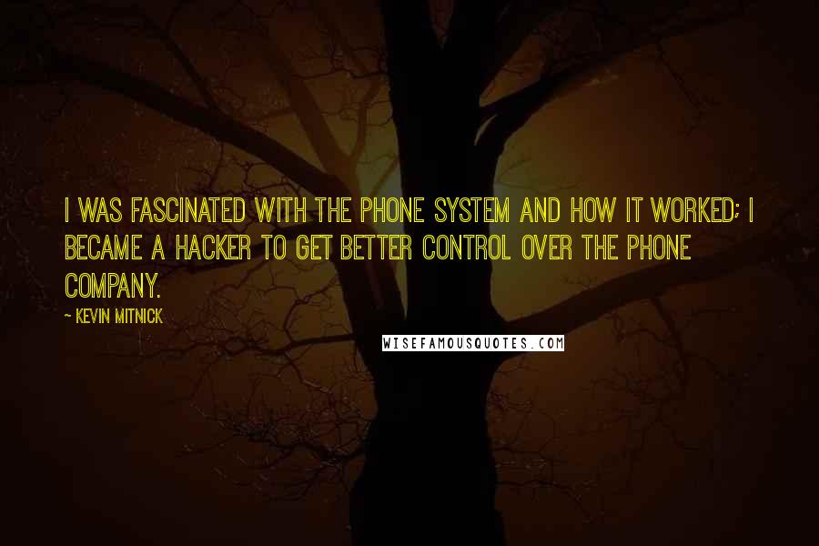 Kevin Mitnick quotes: I was fascinated with the phone system and how it worked; I became a hacker to get better control over the phone company. Kevin Mitnick quotes: I was fascinated with the phone system and how it worked; I became a hacker to get better control over the phone company.