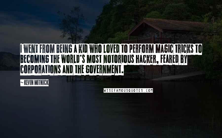 Kevin Mitnick quotes: I went from being a kid who loved to perform magic tricks to becoming the world's most notorious hacker, feared by corporations and the government. Kevin Mitnick quotes: I went from being a kid who loved to perform magic tricks to becoming the world's most notorious hacker, feared by corporations and the government.