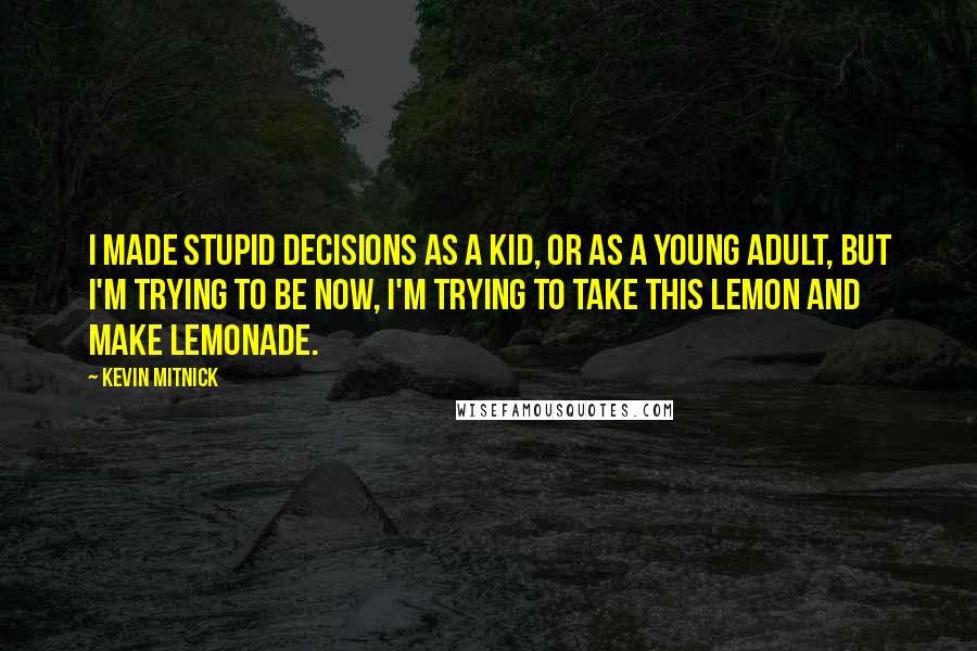 Kevin Mitnick quotes: I made stupid decisions as a kid, or as a young adult, but I'm trying to be now, I'm trying to take this lemon and make lemonade. Kevin Mitnick quotes: I made stupid decisions as a kid, or as a young adult, but I'm trying to be now, I'm trying to take this lemon and make lemonade.