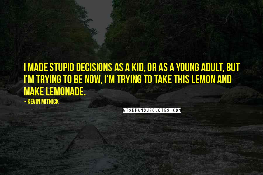 Kevin Mitnick quotes: I made stupid decisions as a kid, or as a young adult, but I'm trying to be now, I'm trying to take this lemon and make lemonade.