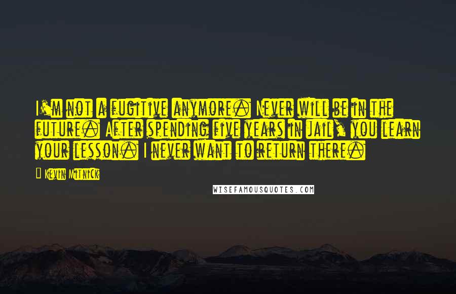 Kevin Mitnick quotes: I'm not a fugitive anymore. Never will be in the future. After spending five years in jail, you learn your lesson. I never want to return there. Kevin Mitnick quotes: I'm not a fugitive anymore. Never will be in the future. After spending five years in jail, you learn your lesson. I never want to return there.