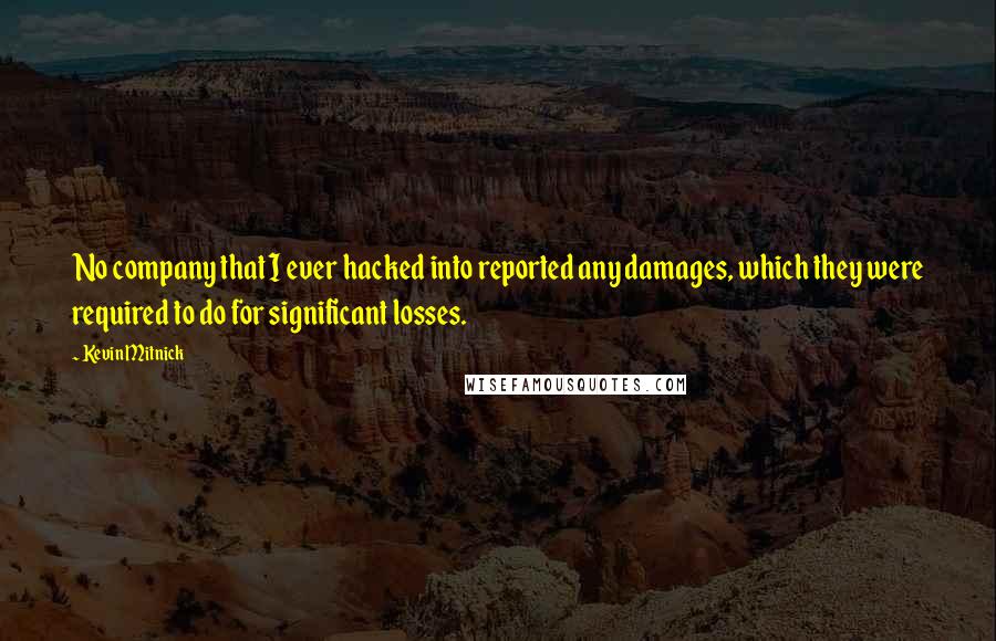 Kevin Mitnick quotes: No company that I ever hacked into reported any damages, which they were required to do for significant losses. Kevin Mitnick quotes: No company that I ever hacked into reported any damages, which they were required to do for significant losses.