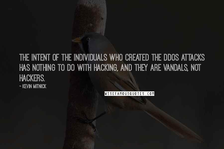 Kevin Mitnick quotes: The intent of the individuals who created the DDoS attacks has nothing to do with hacking, and they are vandals, not hackers. Kevin Mitnick quotes: The intent of the individuals who created the DDoS attacks has nothing to do with hacking, and they are vandals, not hackers.