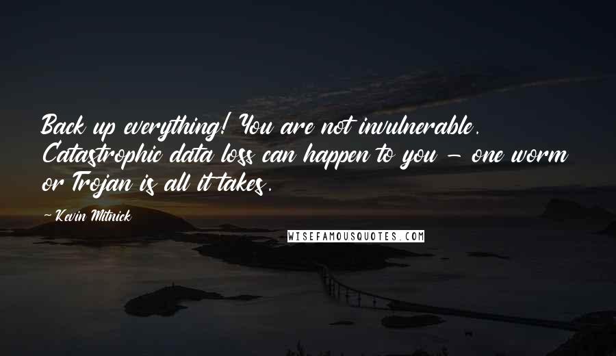 Kevin Mitnick quotes: Back up everything! You are not invulnerable. Catastrophic data loss can happen to you - one worm or Trojan is all it takes. Kevin Mitnick quotes: Back up everything! You are not invulnerable. Catastrophic data loss can happen to you - one worm or Trojan is all it takes.