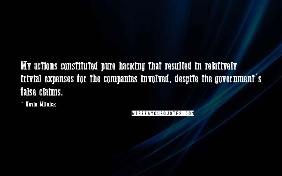 Kevin Mitnick quotes: My actions constituted pure hacking that resulted in relatively trivial expenses for the companies involved, despite the government's false claims. Kevin Mitnick quotes: My actions constituted pure hacking that resulted in relatively trivial expenses for the companies involved, despite the government's false claims.