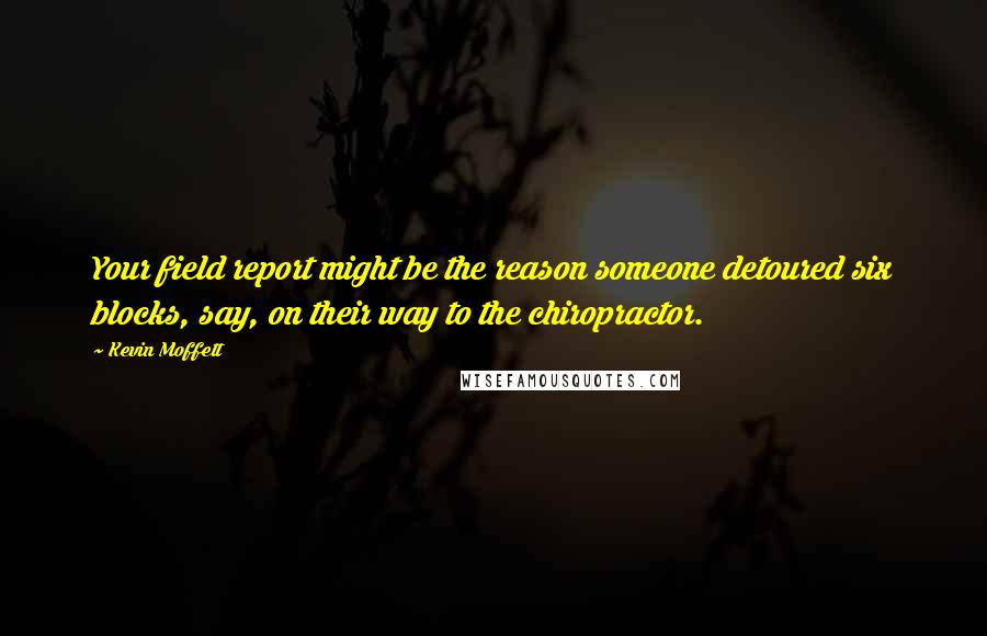 Kevin Moffett quotes: Your field report might be the reason someone detoured six blocks, say, on their way to the chiropractor.