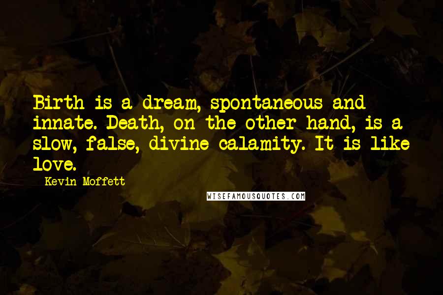 Kevin Moffett quotes: Birth is a dream, spontaneous and innate. Death, on the other hand, is a slow, false, divine calamity. It is like love.