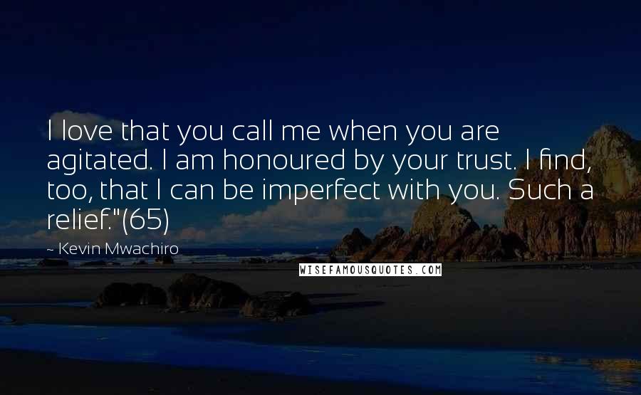 Kevin Mwachiro quotes: I love that you call me when you are agitated. I am honoured by your trust. I find, too, that I can be imperfect with you. Such a relief."(65) Kevin Mwachiro quotes: I love that you call me when you are agitated. I am honoured by your trust. I find, too, that I can be imperfect with you. Such a relief."(65)