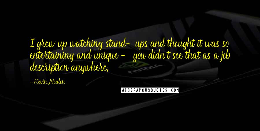 Kevin Nealon quotes: I grew up watching stand-ups and thought it was so entertaining and unique - you didn't see that as a job description anywhere.