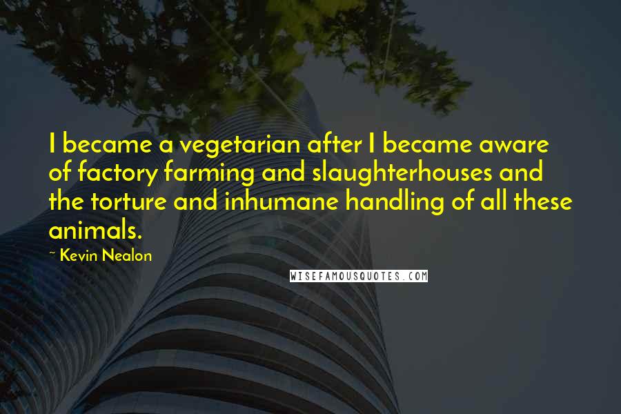 Kevin Nealon quotes: I became a vegetarian after I became aware of factory farming and slaughterhouses and the torture and inhumane handling of all these animals.