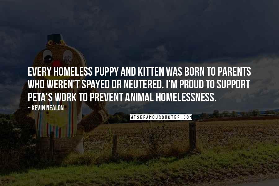 Kevin Nealon quotes: Every homeless puppy and kitten was born to parents who weren't spayed or neutered. I'm proud to support PETA's work to prevent animal homelessness.
