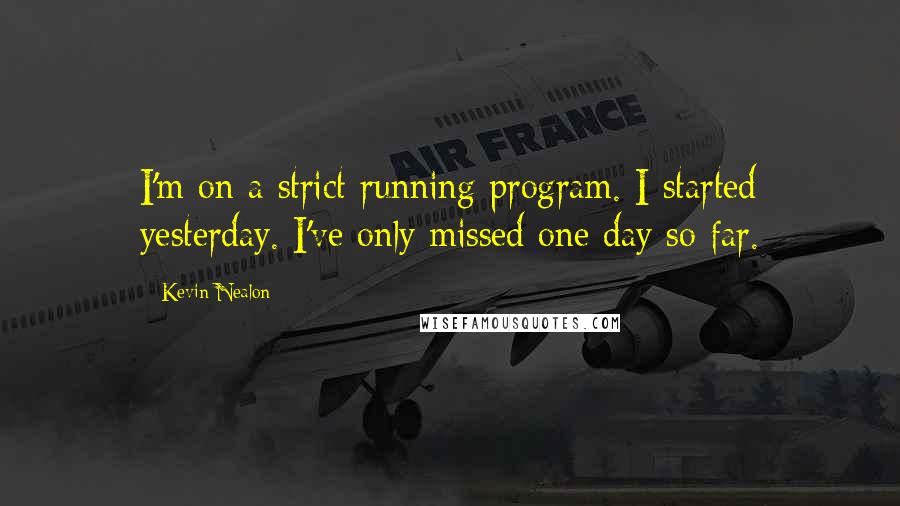 Kevin Nealon quotes: I'm on a strict running program. I started yesterday. I've only missed one day so far.