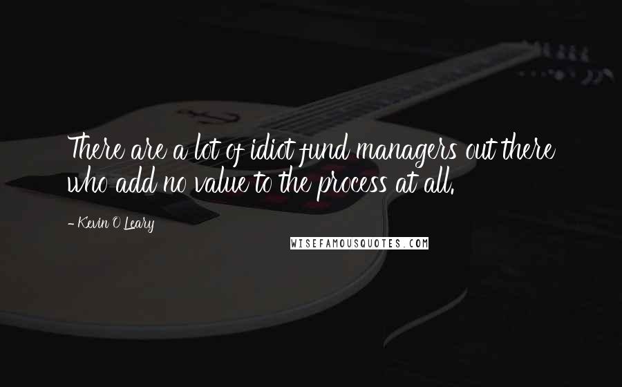 Kevin O'Leary quotes: There are a lot of idiot fund managers out there who add no value to the process at all.