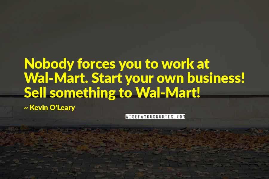 Kevin O'Leary quotes: Nobody forces you to work at Wal-Mart. Start your own business! Sell something to Wal-Mart!