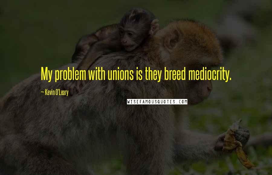 Kevin O'Leary quotes: My problem with unions is they breed mediocrity.