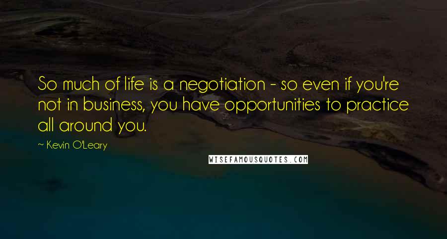 Kevin O'Leary quotes: So much of life is a negotiation - so even if you're not in business, you have opportunities to practice all around you.