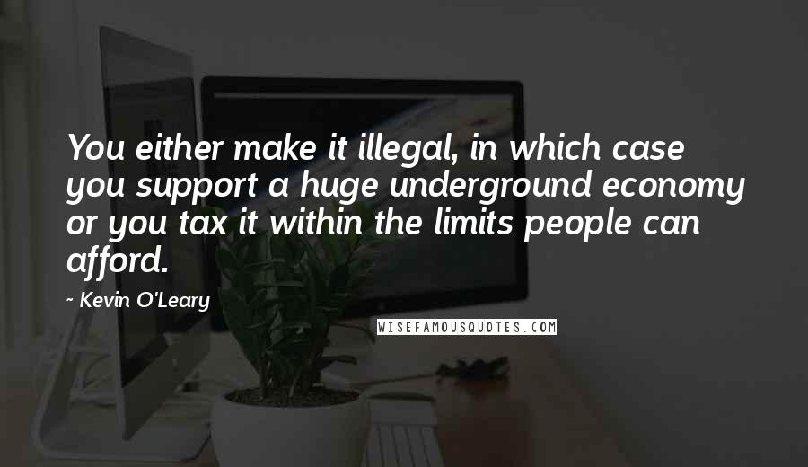 Kevin O'Leary quotes: You either make it illegal, in which case you support a huge underground economy or you tax it within the limits people can afford.