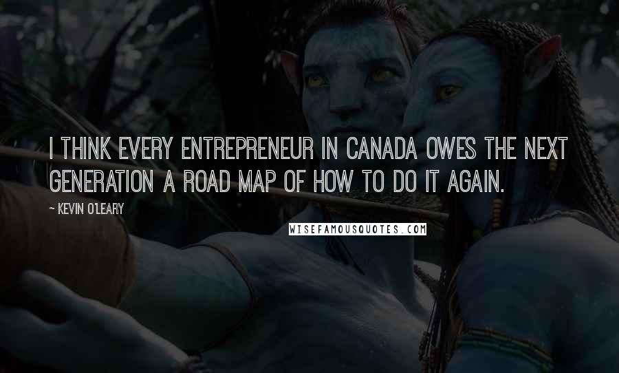 Kevin O'Leary quotes: I think every entrepreneur in Canada owes the next generation a road map of how to do it again.