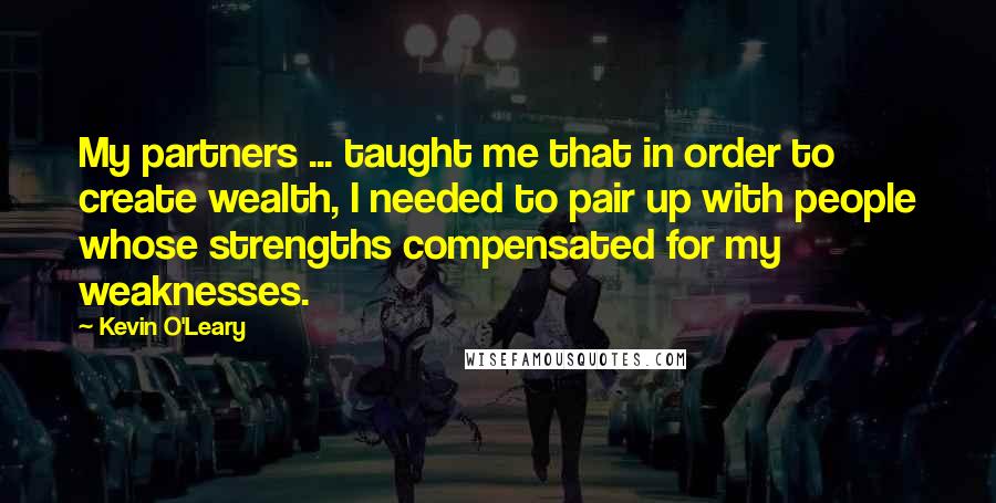 Kevin O'Leary quotes: My partners ... taught me that in order to create wealth, I needed to pair up with people whose strengths compensated for my weaknesses.