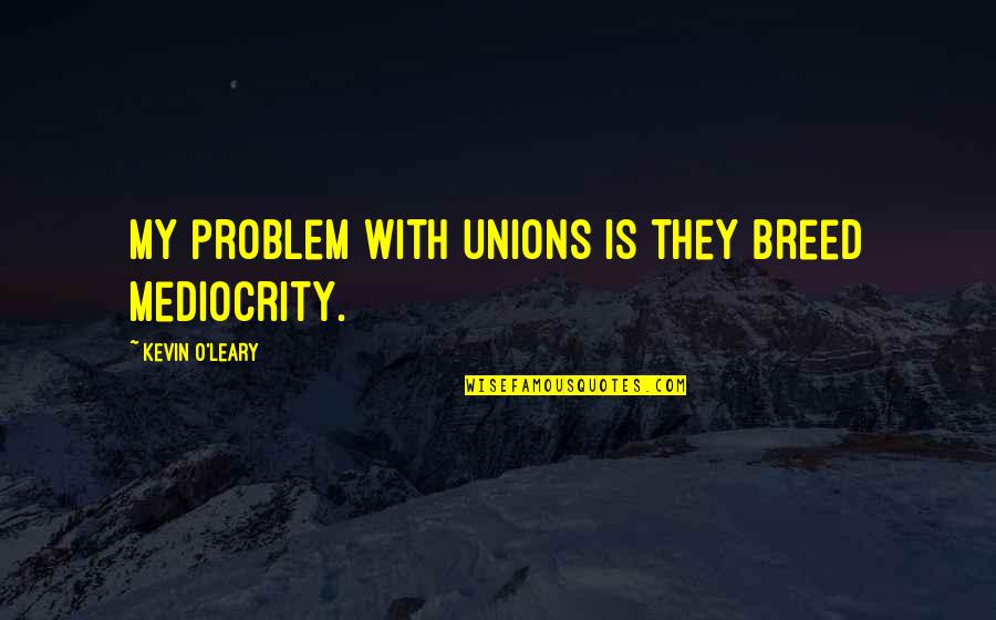 Kevin O'leary Quotes By Kevin O'Leary: My problem with unions is they breed mediocrity.