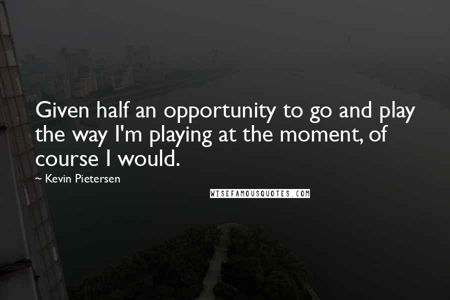 Kevin Pietersen quotes: Given half an opportunity to go and play the way I'm playing at the moment, of course I would.