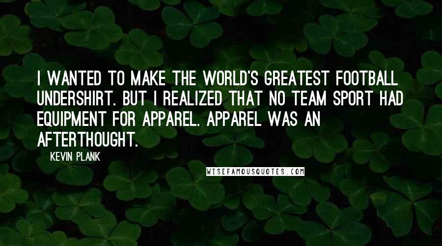 Kevin Plank quotes: I wanted to make the world's greatest football undershirt. But I realized that no team sport had equipment for apparel. Apparel was an afterthought.