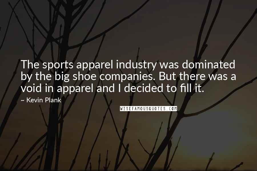 Kevin Plank quotes: The sports apparel industry was dominated by the big shoe companies. But there was a void in apparel and I decided to fill it.