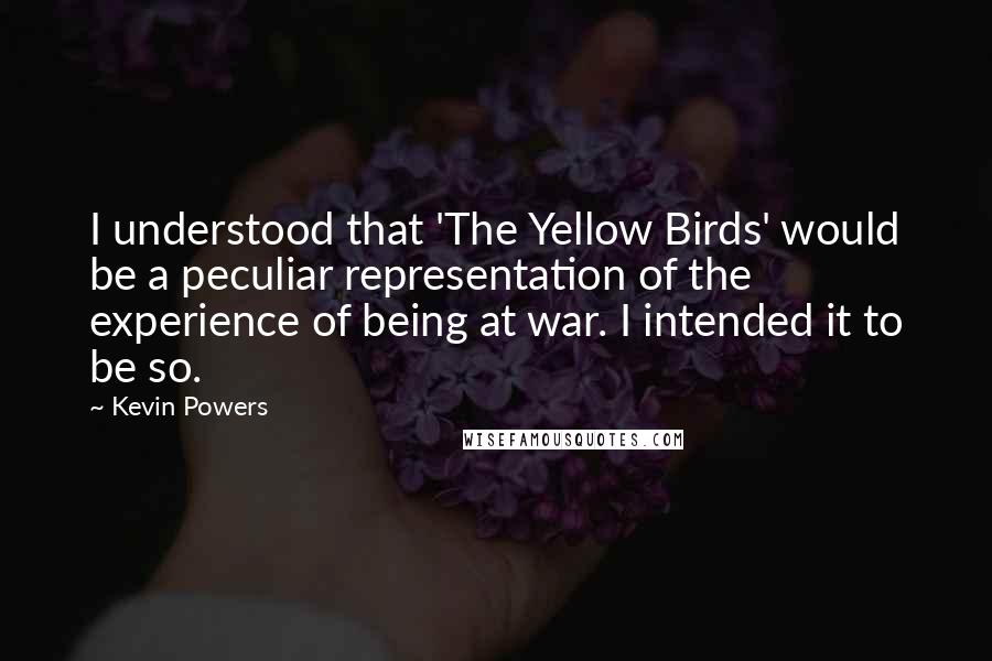Kevin Powers quotes: I understood that 'The Yellow Birds' would be a peculiar representation of the experience of being at war. I intended it to be so. Kevin Powers quotes: I understood that 'The Yellow Birds' would be a peculiar representation of the experience of being at war. I intended it to be so.