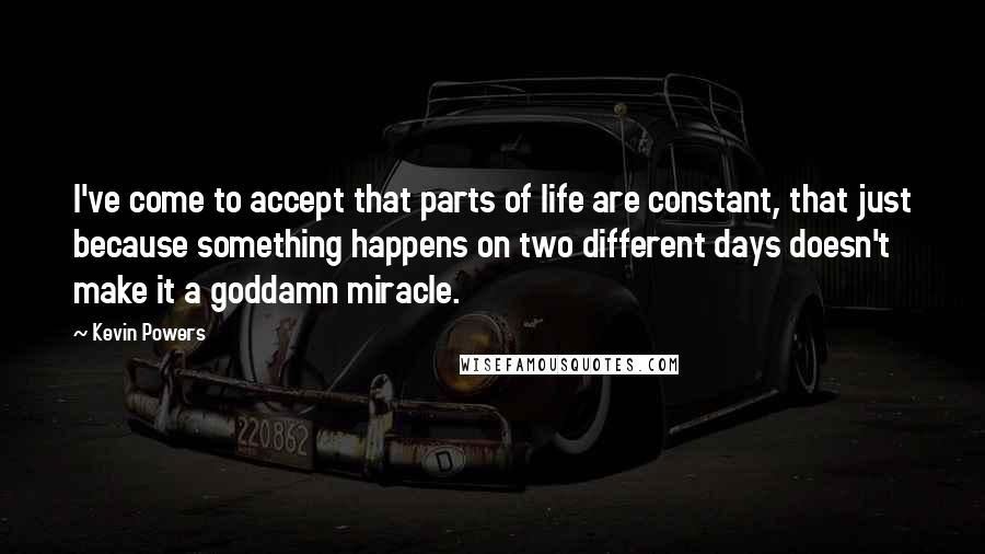 Kevin Powers quotes: I've come to accept that parts of life are constant, that just because something happens on two different days doesn't make it a goddamn miracle. Kevin Powers quotes: I've come to accept that parts of life are constant, that just because something happens on two different days doesn't make it a goddamn miracle.