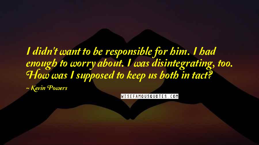 Kevin Powers quotes: I didn't want to be responsible for him. I had enough to worry about. I was disintegrating, too. How was I supposed to keep us both in tact?