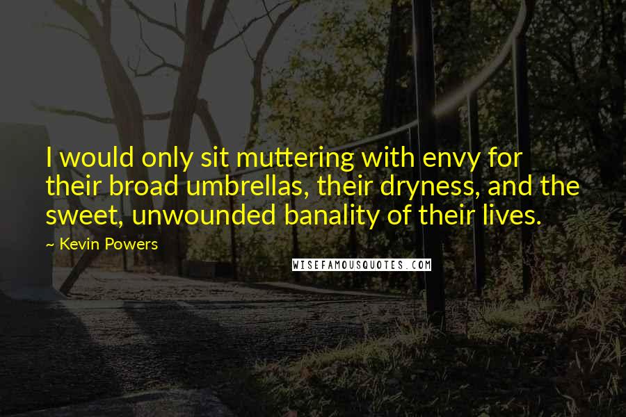 Kevin Powers quotes: I would only sit muttering with envy for their broad umbrellas, their dryness, and the sweet, unwounded banality of their lives. Kevin Powers quotes: I would only sit muttering with envy for their broad umbrellas, their dryness, and the sweet, unwounded banality of their lives.