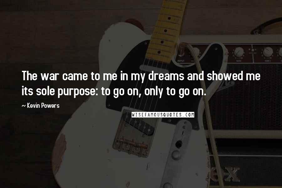 Kevin Powers quotes: The war came to me in my dreams and showed me its sole purpose: to go on, only to go on.