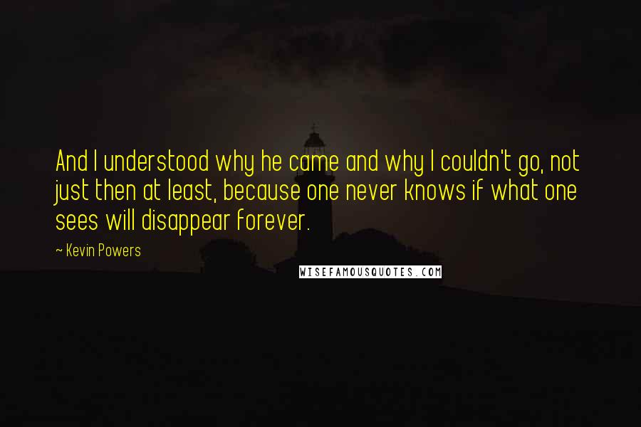 Kevin Powers quotes: And I understood why he came and why I couldn't go, not just then at least, because one never knows if what one sees will disappear forever.