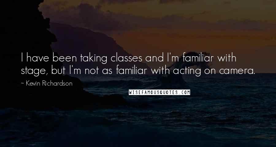 Kevin Richardson quotes: I have been taking classes and I'm familiar with stage, but I'm not as familiar with acting on camera.