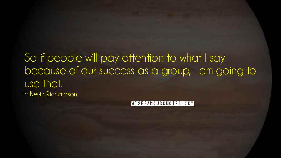 Kevin Richardson quotes: So if people will pay attention to what I say because of our success as a group, I am going to use that.