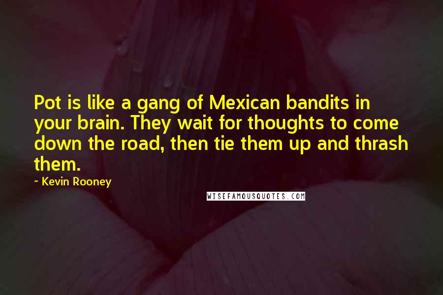 Kevin Rooney quotes: Pot is like a gang of Mexican bandits in your brain. They wait for thoughts to come down the road, then tie them up and thrash them. Kevin Rooney quotes: Pot is like a gang of Mexican bandits in your brain. They wait for thoughts to come down the road, then tie them up and thrash them.