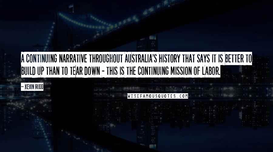 Kevin Rudd quotes: A continuing narrative throughout Australia's history that says it is better to build up than to tear down - this is the continuing mission of Labor.