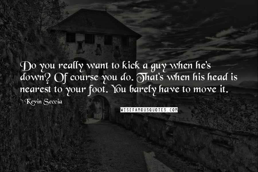 Kevin Seccia quotes: Do you really want to kick a guy when he's down? Of course you do. That's when his head is nearest to your foot. You barely have to move it. Kevin Seccia quotes: Do you really want to kick a guy when he's down? Of course you do. That's when his head is nearest to your foot. You barely have to move it.