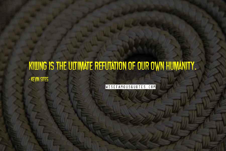 Kevin Sites quotes: Killing is the ultimate refutation of our own humanity.