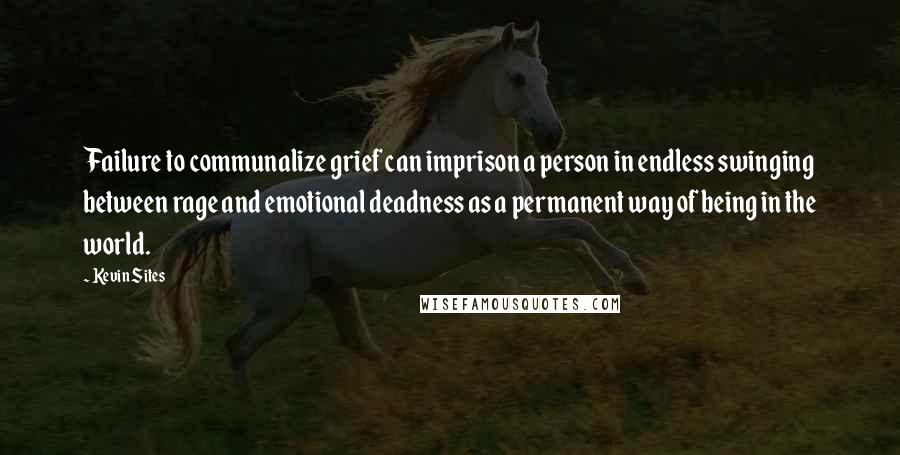 Kevin Sites quotes: Failure to communalize grief can imprison a person in endless swinging between rage and emotional deadness as a permanent way of being in the world.