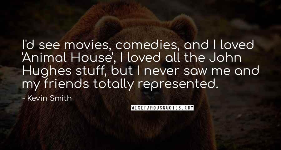 Kevin Smith quotes: I'd see movies, comedies, and I loved 'Animal House', I loved all the John Hughes stuff, but I never saw me and my friends totally represented. Kevin Smith quotes: I'd see movies, comedies, and I loved 'Animal House', I loved all the John Hughes stuff, but I never saw me and my friends totally represented.