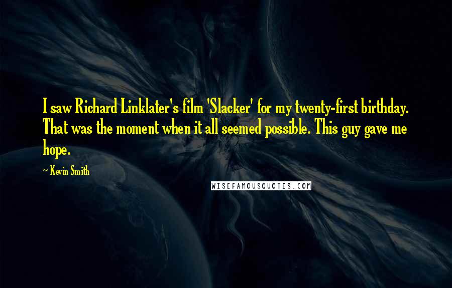 Kevin Smith quotes: I saw Richard Linklater's film 'Slacker' for my twenty-first birthday. That was the moment when it all seemed possible. This guy gave me hope. Kevin Smith quotes: I saw Richard Linklater's film 'Slacker' for my twenty-first birthday. That was the moment when it all seemed possible. This guy gave me hope.