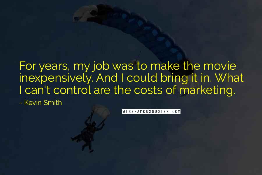 Kevin Smith quotes: For years, my job was to make the movie inexpensively. And I could bring it in. What I can't control are the costs of marketing. Kevin Smith quotes: For years, my job was to make the movie inexpensively. And I could bring it in. What I can't control are the costs of marketing.