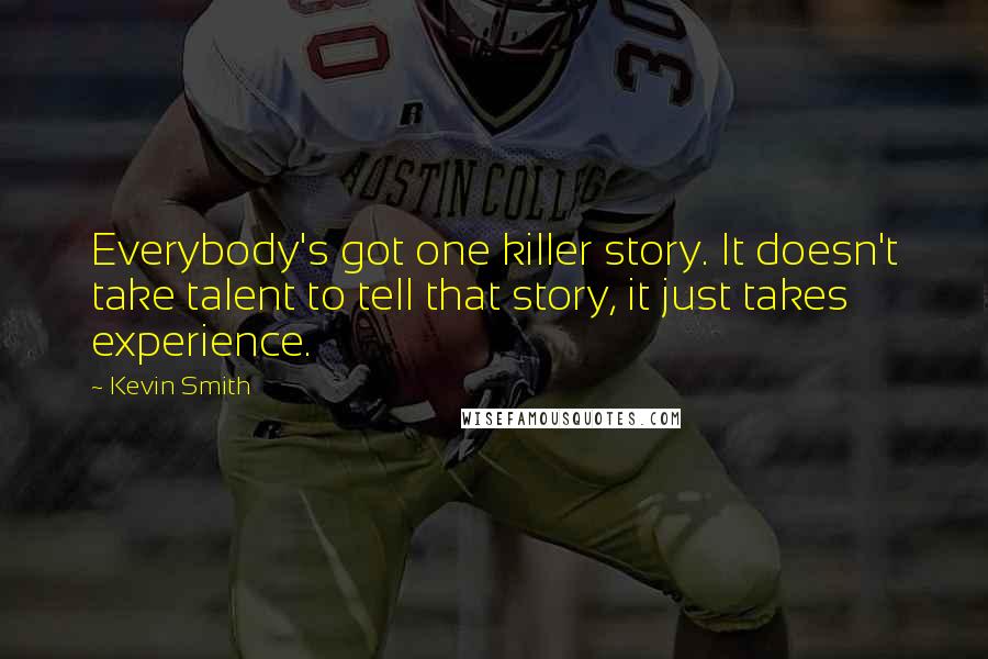 Kevin Smith quotes: Everybody's got one killer story. It doesn't take talent to tell that story, it just takes experience. Kevin Smith quotes: Everybody's got one killer story. It doesn't take talent to tell that story, it just takes experience.